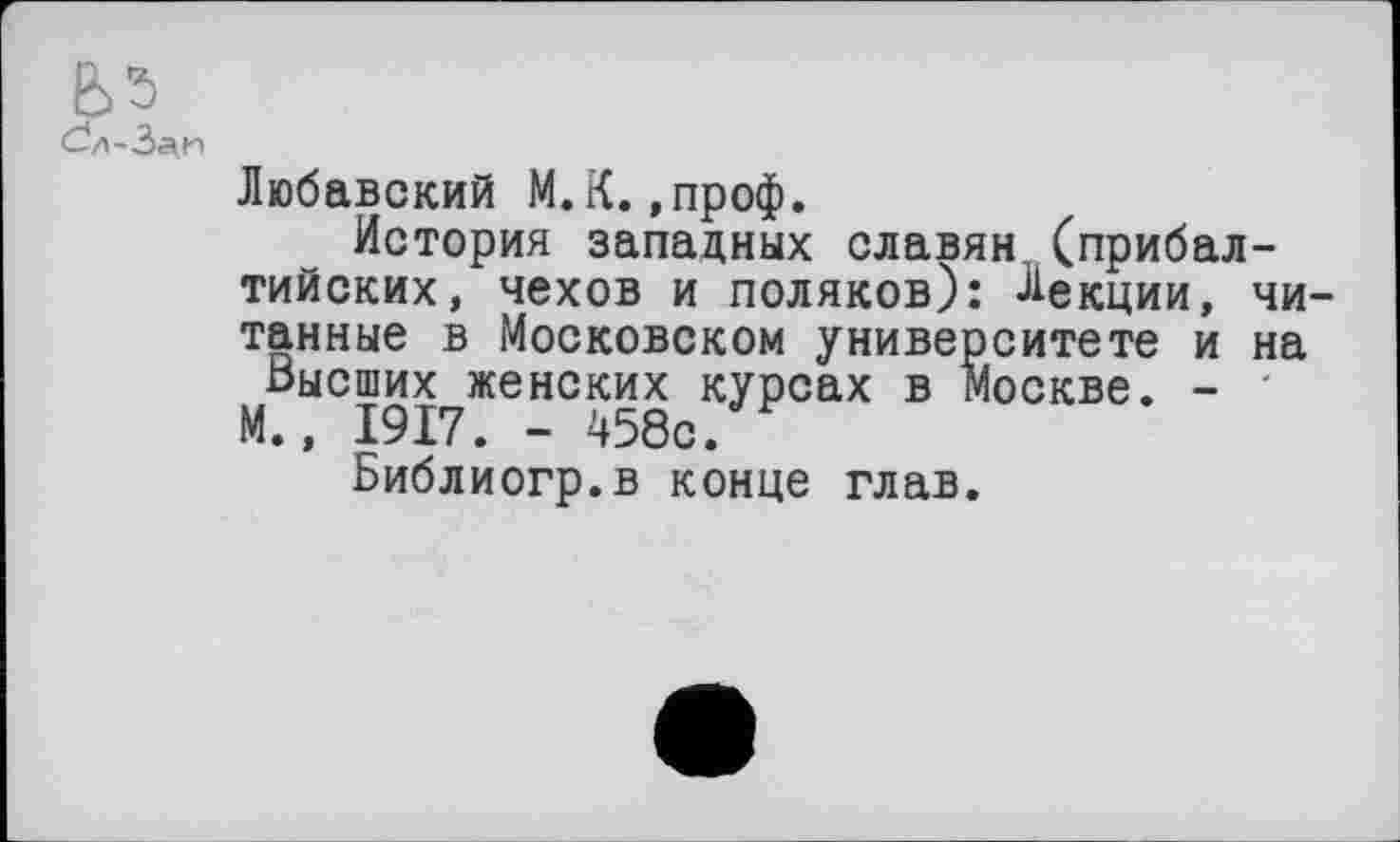 ﻿Сл-З^и
Любавский М.К.,проф.
История западных славян (прибалтийских, чехов и поляков): Лекции, чи тайные в Московском университете и на Высших женских курсах в Москве. - ' М., 1917. - 458с.
Библиогр.в конце глав.